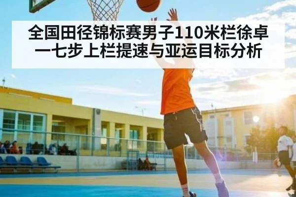 全国田径锦标赛男子110米栏徐卓一七步上栏提速与亚运目标分析