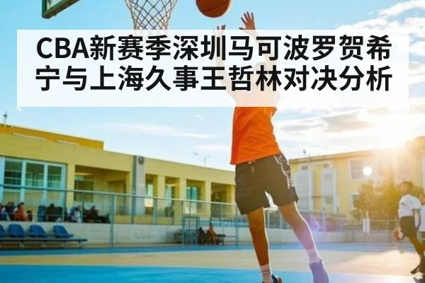 CBA新赛季深圳马可波罗贺希宁与上海久事王哲林对决分析