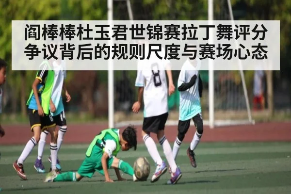 阎棒棒杜玉君世锦赛拉丁舞评分争议背后的规则尺度与赛场心态